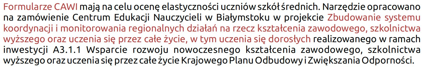 Formularze CAWI mają na celu ocenę elastyczności uczniów szkół średnich. Narzędzie opracowano na zamówienie Centrum Edukacji Nauczycieli w Białymstoku w projekcie Zbudowanie systemu koordynacji i monitorowania regionalnych działań na rzecz kształcenia zawodowego, szkolnictwa wyższego oraz uczenia się przez całe życie, w tym uczenia się dorosłych realizowanego w ramach inwestycji A3.1.1 Wsparcie rozwoju nowoczesnego kształcenia zawodowego, szkolnictwa wyższego oraz uczenia się przez całe życie Krajowego Planu Odbudowy i Zwiększania Odporności.